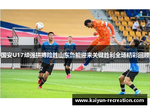 国安U17顽强拼搏险胜山东鲁能迎来关键胜利全场精彩回顾
